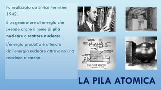 LA PILA ATOMICA
Fu realizzata da Enrico Fermi nel
1942.
È un generatore di energia che
prende anche il nome di pila
nucleare o reattore nucleare.
L'energia prodotta è ottenuta
dall'energia nucleare attraverso una
reazione a catena.
 