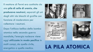 LA PILA ATOMICA
Il reattore di Fermi era costituito da
una pila di celle di uranio, che
produceva neutroni, separati gli uni
dagli altri da blocchi di grafite con
funzione di moderatore per
rallentare i neutroni.
Dopo l’utilizzo bellico della bomba
atomica nella seconda guerra
mondiale, l’energia nucleare viene
oggi utilizzata in modo pacifico in
molti campi, da quello civile,
energetico a quello medico.
 