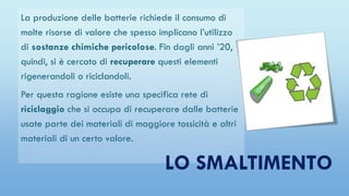 La produzione delle batterie richiede il consumo di
molte risorse di valore che spesso implicano l’utilizzo
di sostanze chimiche pericolose. Fin dagli anni ’20,
quindi, si è cercato di recuperare questi elementi
rigenerandoli o riciclandoli.
Per questa ragione esiste una specifica rete di
riciclaggio che si occupa di recuperare dalle batterie
usate parte dei materiali di maggiore tossicità e altri
materiali di un certo valore.
LO SMALTIMENTO
 