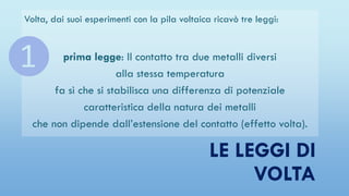 LE LEGGI DI
VOLTA
Volta, dai suoi esperimenti con la pila voltaica ricavò tre leggi:
prima legge: Il contatto tra due metalli diversi
alla stessa temperatura
fa sì che si stabilisca una differenza di potenziale
caratteristica della natura dei metalli
che non dipende dall’estensione del contatto (effetto volta).
❶
 
