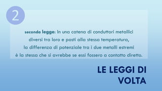 LE LEGGI DI
VOLTA
seconda legge: In una catena di conduttori metallici
diversi tra loro e posti alla stessa temperatura,
la differenza di potenziale tra i due metalli estremi
è la stessa che si avrebbe se essi fossero a contatto diretto.
❷
 