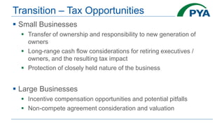 Transition – Tax Opportunities
 Small Businesses
 Transfer of ownership and responsibility to new generation of
owners
 Long-range cash flow considerations for retiring executives /
owners, and the resulting tax impact
 Protection of closely held nature of the business
 Large Businesses
 Incentive compensation opportunities and potential pitfalls
 Non-compete agreement consideration and valuation
 