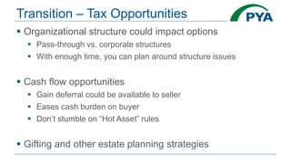 Transition – Tax Opportunities
 Organizational structure could impact options
 Pass-through vs. corporate structures
 With enough time, you can plan around structure issues
 Cash flow opportunities
 Gain deferral could be available to seller
 Eases cash burden on buyer
 Don’t stumble on “Hot Asset” rules
 Gifting and other estate planning strategies
 