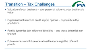 Transition – Tax Challenges
 Valuation of your business – your personal value vs. your business’s
value
 Organizational structure could impact options – especially in the
short-term
 Family dynamics can influence decisions – and those dynamics can
change
 Future owners and future operational leaders might be different
people
 