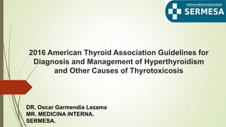 2016 American Thyroid Association Guidelines for
Diagnosis and Management of Hyperthyroidism
and Other Causes of Thyrotoxicosis
DR. Oscar Garmendia Lezama
MR. MEDICINA INTERNA.
SERMESA.
 