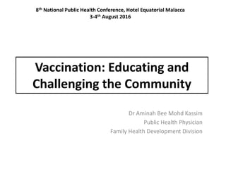 Vaccination: Educating and
Challenging the Community
Dr Aminah Bee Mohd Kassim
Public Health Physician
Family Health Development Division
8th National Public Health Conference, Hotel Equatorial Malacca
3-4th August 2016
 