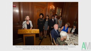 The Class of 2016 are introduced by Megan Beyer, Executive Director of the President’s
Committee on the Arts and Humanities, at a dinner in their honor.
 