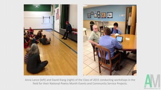 Anna Lance (left) and David Xiang (right) of the Class of 2015 conducting workshops in the
field for their National Poetry Month Events and Community Service Projects.
 