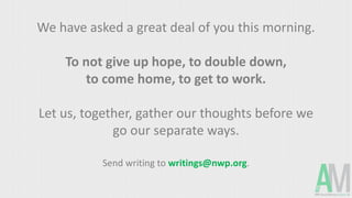 We have asked a great deal of you this morning.
To not give up hope, to double down,
to come home, to get to work.
Let us, together, gather our thoughts before we
go our separate ways.
Send writing to writings@nwp.org.
 