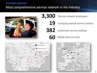 Most comprehensive service network in the industry
TEXTRON AVIATION
3,300
19
382
60
Service network employees
Company-owned service centers
Authorized service facilities
7
Mobile Service Units
 