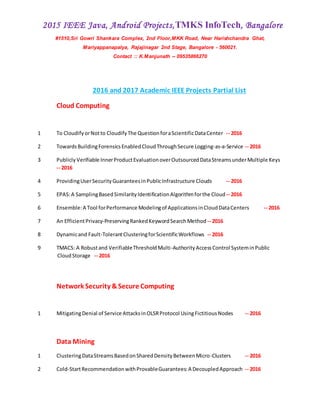 2015 IEEE Java, Android Projects,TMKS InfoTech, Bangalore
#1510,Sri Gowri Shankara Complex, 2nd Floor,MKK Road, Near Harishchandra Ghat,
Mariyappanapalya, Rajajinagar 2nd Stage, Bangalore - 560021.
Contact :: K.Manjunath -- 09535866270
2016 and 2017 Academic IEEE Projects Partial List
Cloud Computing
1 To CloudifyorNotto CloudifyThe QuestionforaScientificDataCenter -- 2016
2 TowardsBuildingForensicsEnabledCloudThroughSecure Logging-as-a-Service -- 2016
3 Publicly Verifiable InnerProductEvaluationoverOutsourcedDataStreamsunderMultiple Keys
-- 2016
4 ProvidingUserSecurityGuaranteesinPublicInfrastructure Clouds -- 2016
5 EPAS:A SamplingBasedSimilarityIdentificationAlgorithmforthe Cloud-- 2016
6 Ensemble:A Tool forPerformance Modelingof ApplicationsinCloudDataCenters -- 2016
7 An EfficientPrivacy-PreservingRankedKeywordSearchMethod -- 2016
8 Dynamicand Fault-TolerantClusteringforScientificWorkflows -- 2016
9 TMACS: A Robustand VerifiableThresholdMulti-AuthorityAccessControl SysteminPublic
CloudStorage -- 2016
Network Security &Secure Computing
1 MitigatingDenial of Service AttacksinOLSRProtocol UsingFictitiousNodes -- 2016
Data Mining
1 ClusteringDataStreamsBasedonSharedDensityBetweenMicro-Clusters -- 2016
2 Cold-StartRecommendationwithProvableGuarantees:A DecoupledApproach -- 2016
 