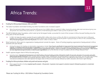 Africa Trends:
 Funding for Africa jumped between 2002 and 2014.
 The Gates Foundation dominated funding, but other foundations also increased support.
 Africa-focused grant dollars jumped more than 400 percent, from $288.8 million to nearly $1.5 billion, during this period, while total international giving rose
185 percent. As a result, Africa accounted for 25 percent of international grant dollars in 2014, up from 14 percent in 2002.
 The Bill & Melinda Gates Foundation, which ranks by far the largest funder, accounted for most of the increase in Africa-focused funding since the
early years of the last decade.
 In 2002, the Gates Foundation awarded 30 grants totalling $69.1 million with a focus on Africa. By 2014, its commitment to Africa had risen to 249 grants
totalling over $1 billion. However, the Gates Foundation was far from the only factor driving the growth in giving focused on Africa. In fact, excluding Gates,
Africa-focused giving grew more than 90 percent, from $219.7 million to $422.1 million.
 Most funding for Africa went to organisations headquartered outside the region. Share of funding targeting organisations headquartered in Africa
declined over past decade.
 Among the reasons for funding via intermediary organisations include: Size of grant, specifically for large grants that require extensive financial and management
capacity, or limitations built into tax status or equivalents. Factors that might lead to directly fund organisations headquartered in Africa include an interest in
addressing issues from a local perspective, a desire to build organisational capacity, and/or an interest in providing funding directly to local groups. Other factors
are new organisational type structures or wide focused organisations such as the Glimmer of Hope Foundation and the Omidyar Network Fund.
 Health captures largest share of Africa focused giving.
 Excluding Gates, International Development and relief funding is the top funding priorities, followed by health (22 percent), education (11 percent), and public
affairs/society benefit (9 percent), which includes grants for public affairs, philanthropy, and general grants to promote civil society. Just over half of the funding
for education focused on higher and graduate education. Based on share of number of grants, which is less affected by large awards or a single funder,
international development and relief captured the largest share of Africa-focused funding, followed by health, education, and human rights funding.
 Funding for Africa prioritizes children and youth and women and girls.
 Most support for Africa funding targeted specific projects - (91 percent). In general, most support is aimed at research, followed by general or unrestricted
support (9 percent).
Please see: Funding for Africa: 2015 Edition: Produced by Foundation Centre
11
 