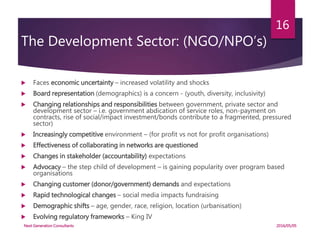 The Development Sector: (NGO/NPO’s)
 Faces economic uncertainty – increased volatility and shocks
 Board representation (demographics) is a concern - (youth, diversity, inclusivity)
 Changing relationships and responsibilities between government, private sector and
development sector – i.e. government abdication of service roles, non-payment on
contracts, rise of social/impact investment/bonds contribute to a fragmented, pressured
sector)
 Increasingly competitive environment – (for profit vs not for profit organisations)
 Effectiveness of collaborating in networks are questioned
 Changes in stakeholder (accountability) expectations
 Advocacy – the step child of development – is gaining popularity over program based
organisations
 Changing customer (donor/government) demands and expectations
 Rapid technological changes – social media impacts fundraising
 Demographic shifts – age, gender, race, religion, location (urbanisation)
 Evolving regulatory frameworks – King IV
2016/05/05Next Generation Consultants
16
 