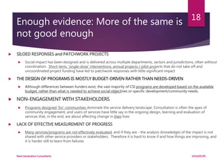 Enough evidence: More of the same is
not good enough
 SILOED RESPONSES and PATCHWORK PROJECTS
 Social impact has been designed and is delivered across multiple departments, sectors and jurisdictions, often without
coordination. Short-term, ‘single-dose’ interventions, annual projects / pilot projects that do not take off and
uncoordinated project funding have led to patchwork responses with little significant impact
 THE DESIGN OF PROGRAMS IS MOSTLY BUDGET-DRIVEN RATHER THAN NEEDS-DRIVEN
 Although differences between funders exist, the vast majority of CSI programs are developed based on the available
budget, rather than what is needed to achieve social objectives or specific development/community needs.
 NON-ENGAGEMENT WITH STAKEHOLDERS
 Programs designed ‘for’ communities dominate the service delivery landscape. Consultation is often the apex of
community engagement, and users of services have little say in the ongoing design, learning and evaluation of
services that, in the end, are about affecting change in their lives
 LACK OF EFFECTIVE MEASUREMENT OF PROGRESS
 Many services/programs are not effectively evaluated, and if they are - the analysis (knowledge) of the impact is not
shared with other service providers or stakeholders. Therefore it is hard to know if and how things are improving, and
it is harder still to learn from failures
2016/05/05Next Generation Consultants
18
 