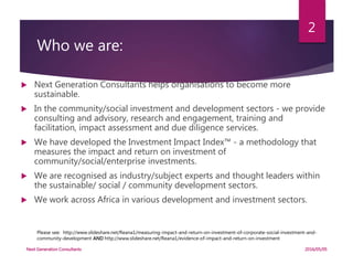 Who we are:
 Next Generation Consultants helps organisations to become more
sustainable.
 In the community/social investment and development sectors - we provide
consulting and advisory, research and engagement, training and
facilitation, impact assessment and due diligence services.
 We have developed the Investment Impact Index™ - a methodology that
measures the impact and return on investment of
community/social/enterprise investments.
 We are recognised as industry/subject experts and thought leaders within
the sustainable/ social / community development sectors.
 We work across Africa in various development and investment sectors.
Please see: http://www.slideshare.net/Reana1/measuring-impact-and-return-on-investment-of-corporate-social-investment-and-
community-development AND http://www.slideshare.net/Reana1/evidence-of-impact-and-return-on-investment
2016/05/05Next Generation Consultants
2
 