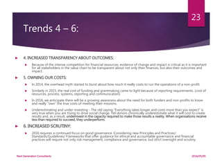 Trends 4 – 6:
 4. INCREASED TRANSPARENCY ABOUT OUTCOMES:
 Because of the intense competition for financial resources, evidence of change and impact is critical as it is important
for all stakeholders in the value chain to be transparent about not only their finances, but also their outcomes and
impact.
 5. OWNING OUR COSTS:
 In 2014, the overhead myth started to burst about how much it really costs to run the operations of a non-profit.
 Similarly in 2015, the real cost of funding and grantmaking came to light because of reporting requirements. (cost of
resources, process, systems, reporting and communication)
 In 2016, we anticipate there will be a growing awareness about the need for both funders and non-profits to know
and really “own” the true costs of meeting their missions.
 Underestimating and under-investing - The old saying “Everything takes longer and costs more than you expect” is
very true when you are trying to drive social change. Yet donors chronically underestimate what it will cost to create
results and, as a result, underinvest in the capacity required to make those results a reality. When organisations receive
less than required to succeed, they underperform.
 6. INCREASED SCRUTINY:
 2016 requires a continued focus on good governance. Considering new Principles and Practices/
Standards/Guidelines/ Frameworks that offer guidance for ethical and accountable governance and financial
practices will require not only risk management, compliance and governance, but strict oversight and scrutiny.
2016/05/05Next Generation Consultants
23
 