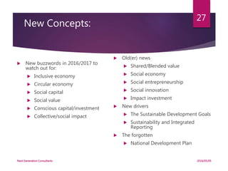New Concepts:
 New buzzwords in 2016/2017 to
watch out for:
 Inclusive economy
 Circular economy
 Social capital
 Social value
 Conscious capital/investment
 Collective/social impact
 Old(er) news
 Shared/Blended value
 Social economy
 Social entrepreneurship
 Social innovation
 Impact investment
 New drivers
 The Sustainable Development Goals
 Sustainability and Integrated
Reporting
 The forgotten
 National Development Plan
2016/05/05Next Generation Consultants
27
 