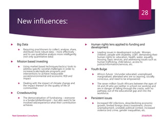 New influences:
 Big Data
 Requiring practitioners to collect, analyse, share,
distribute more robust data – more effectively -
and to use qualitative analysis more intelligently
(not only quantitative data)
 Mission based investing
 Using market based techniques/tactics/ tools to
address specific societal challenges in order to
increase/scale/replicate programs and
interventions to achieve measurable
social/environmental and economic ROI and
impact
 Dealing with the impact of climate change and
the impact thereof on the quality of life of
communities
 Crowdsourcing
 The democratisation of fundraising – everyone
is a funder/philanthropist – but also want to be
involved see/experience what their contribution
achieves
 Human rights lens applied to funding and
development
 Leading issues in development include: Women,
children, people with disability, LGBT, demanding their
human rights to: education, health, water, equality,
housing, basic services, and addressing issues such as
human trafficking, child labour, access to
justice/information/services, etc.
 Youth Bulge
 Africa’s future: Un/under-educated, unemployed,
marginalised, alienated who are so aspiring, socially
conscious, and need to be empowered
 The seven million South Africans between the ages of
16 and 24 who are neither in school nor working and
are in danger of falling through the cracks, with no
pathway out of the educational gap and into the
workforce.
 Persistent issues
 Increased HIV infections, slow/declining economic
growth, limited foreign direct investment, chronic
unemployment, unstable political context, increased
violence and crime, gender inequalities, etc.
2016/05/05Next Generation Consultants
28
 