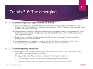 Trends 5-6: The emerging
 5. The era of compliance and governance has arrived:
 International Standards: United Nations Declaration of Human Rights, the United Nations Global
Compact, the OECD Guidelines for Multinational Companies, the IFC Performance Standards for Social
and Environmental Sustainability
 Industry specific Standards: The Extractives Industry Transparency Initiative, The International Council
for Metals and Mines, Better Coal Initiative, the KZN Coal Hub Initiative, The Fossil Fuel Foundation,
New Equator Principles
 South African Legislation: The Constitution, The Mineral and Resources-, Petroleum Acts, The
Mining/Financial/ICT/Retail Charters
 Corporate Governance Frameworks: King IV, The GRI, The IIRC, Accountability 1000SES, The
Companies Act, the JSE-SRI Index, The BBEEE Act, Social and Ethics Committees
 6. The era of reporting has arrived:
 Reporting on input, activities, outputs, impacts (across the value chain) – that contributes to value
generation – not only quantitative outcomes
 The (negative) impact of business being mitigated through social investment
 Carbon offsetting, job creation, skills development, enterprise/supplier development, etc.
 Generation and sharing of energy and water competing with traditional development portfolio’s
2016/05/05Next Generation Consultants
31
 