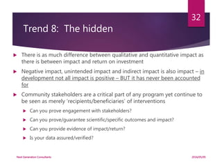 Trend 8: The hidden
 There is as much difference between qualitative and quantitative impact as
there is between impact and return on investment
 Negative impact, unintended impact and indirect impact is also impact – in
development not all impact is positive – BUT it has never been accounted
for
 Community stakeholders are a critical part of any program yet continue to
be seen as merely ‘recipients/beneficiaries’ of interventions
 Can you prove engagement with stakeholders?
 Can you prove/guarantee scientific/specific outcomes and impact?
 Can you provide evidence of impact/return?
 Is your data assured/verified?
2016/05/05Next Generation Consultants
32
 