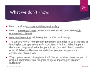 What we don’t know:
 How to address systemic social issues singularly
 How to ensure/guarantee development models will provide the right
outcomes and impact
 How much resources will be required to affect real change
 The sustainability of non-profit organisations continues to be challenged as
funding for core operations and capacitating is limited. What happens if
the funder disappears? What happens if the community burn down the
project? What are the risks associated per program, organisation,
community, intervention?
 Why is government ‘missing in action’? Not part of discussions, not part of
program implementation, program design or reporting on program
outcomes?
2016/05/05Next Generation Consultants
34
 