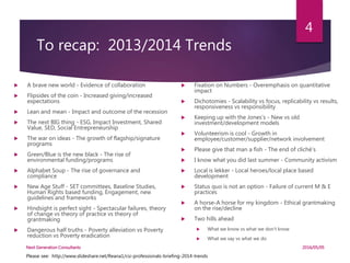 To recap: 2013/2014 Trends
 A brave new world - Evidence of collaboration
 Flipsides of the coin - Increased giving/increased
expectations
 Lean and mean - Impact and outcome of the recession
 The next BIG thing - ESG, Impact Investment, Shared
Value, SED, Social Entrepreneurship
 The war on ideas - The growth of flagship/signature
programs
 Green/Blue is the new black - The rise of
environmental funding/programs
 Alphabet Soup - The rise of governance and
compliance
 New Age Stuff - SET committees, Baseline Studies,
Human Rights based funding, Engagement, new
guidelines and frameworks
 Hindsight is perfect sight - Spectacular failures, theory
of change vs theory of practice vs theory of
grantmaking
 Dangerous half truths - Poverty alleviation vs Poverty
reduction vs Poverty eradication
 Fixation on Numbers - Overemphasis on quantitative
impact
 Dichotomies - Scalability vs focus, replicability vs results,
responsiveness vs responsibility
 Keeping up with the Jones’s - New vs old
investment/development models
 Volunteerism is cool - Growth in
employee/customer/supplier/network involvement
 Please give that man a fish - The end of cliché’s
 I know what you did last summer - Community activism
 Local is lekker - Local heroes/local place based
development
 Status quo is not an option - Failure of current M & E
practices
 A horse-A horse for my kingdom - Ethical grantmaking
on the rise/decline
 Two hills ahead
 What we know vs what we don’t know
 What we say vs what we do
Please see: http://www.slideshare.net/Reana1/csi-professionals-briefing-2014-trends
2016/05/05Next Generation Consultants
4
 