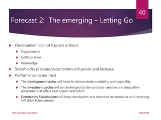 Forecast 2: The emerging – Letting Go
 Development cannot happen without:
 Engagement
 Collaboration
 Knowledge
 Stakeholder pressure/expectations will persist and increase
 Performance based trust
 The development sector will have to demonstrate credibility and capability
 The investment sector will be challenged to demonstrate creative and innovative
programs that affect real impact and return
 Community Stakeholders will keep developers and investors accountable and reporting
will drive transparency
2016/05/05Next Generation Consultants
40
 