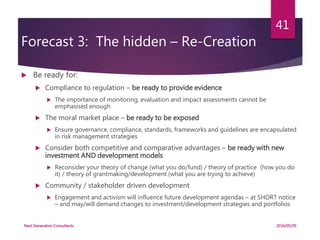 Forecast 3: The hidden – Re-Creation
 Be ready for:
 Compliance to regulation – be ready to provide evidence
 The importance of monitoring, evaluation and impact assessments cannot be
emphasised enough
 The moral market place – be ready to be exposed
 Ensure governance, compliance, standards, frameworks and guidelines are encapsulated
in risk management strategies
 Consider both competitive and comparative advantages – be ready with new
investment AND development models
 Reconsider your theory of change (what you do/fund) / theory of practice (how you do
it) / theory of grantmaking/development (what you are trying to achieve)
 Community / stakeholder driven development
 Engagement and activism will influence future development agendas – at SHORT notice
– and may/will demand changes to investment/development strategies and portfolios
2016/05/05Next Generation Consultants
41
 