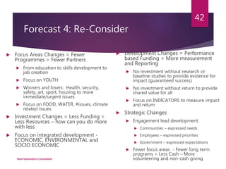 Forecast 4: Re-Consider
 Focus Areas Changes = Fewer
Programmes = Fewer Partners
 From education to skills development to
job creation
 Focus on YOUTH
 Winners and losers: Health, security,
safety, art, sport, housing to more
immediate/urgent issues
 Focus on FOOD, WATER, #issues, climate
related issues
 Investment Changes = Less Funding =
Less Resources – how can you do more
with less
 Focus on integrated development -
ECONOMIC, ENVIRONMENTAL and
SOCIO ECONOMIC
 Development Changes = Performance
based Funding = More measurement
and Reporting
 No investment without research or
baseline studies to provide evidence for
impact (guaranteed success)
 No investment without return to provide
shared value for all
 Focus on INDICATORS to measure impact
and return
 Strategic Changes
 Engagement lead development:
 Communities – expressed needs
 Employees – expressed priorities
 Government – expressed expectations
 Fewer focus areas - Fewer long term
programs = Less Cash – More
volunteering and non-cash givingNext Generation Consultants
42
 