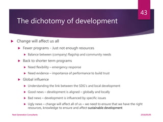 The dichotomy of development
 Change will affect us all
 Fewer programs - Just not enough resources
 Balance between (company) flagship and community needs
 Back to shorter term programs
 Need flexibility – emergency response
 Need evidence – importance of performance to build trust
 Global influence
 Understanding the link between the SDG’s and local development
 Good news – development is aligned – globally and locally
 Bad news – development is influenced by specific issues
 Ugly news – change will affect all of us – we need to ensure that we have the right
resources, knowledge to ensure and affect sustainable development
2016/05/05Next Generation Consultants
43
 