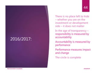 2016/2017:
There is no place left to hide
– whether you are on the
investment or development
side – it does not matter
In the age of transparency –
responsibility is measured by
accountability
Accountability is measured by
performance
Performance measures impact
and change
The circle is complete
2016/05/05Next Generation Consultants
44
 