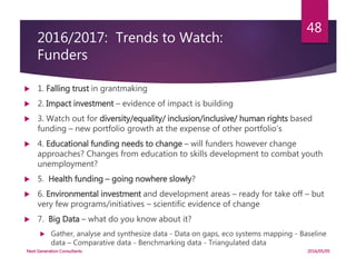 2016/2017: Trends to Watch:
Funders
 1. Falling trust in grantmaking
 2. Impact investment – evidence of impact is building
 3. Watch out for diversity/equality/ inclusion/inclusive/ human rights based
funding – new portfolio growth at the expense of other portfolio’s
 4. Educational funding needs to change – will funders however change
approaches? Changes from education to skills development to combat youth
unemployment?
 5. Health funding – going nowhere slowly?
 6. Environmental investment and development areas – ready for take off – but
very few programs/initiatives – scientific evidence of change
 7. Big Data – what do you know about it?
 Gather, analyse and synthesize data - Data on gaps, eco systems mapping - Baseline
data – Comparative data - Benchmarking data - Triangulated data
2016/05/05Next Generation Consultants
48
 