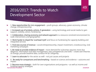 2016/2017: Trends to Watch
Development Sector
 1. New opportunities for civic engagement – youth groups, advocacy, green economy, climate
change, entrepreneurship
 2. Increased use of protests, actions, # generation – using technology and social media to gain
support, visibility, action, fundraising
 3. Collaboration, sharing economy and network approach in a resource constraint environment to
scale interventions and geographies
 4. Work harder to dispel the ‘overhead myth’ and focus on fundraising for capacity building and
integrated services
 5. Find new sources of revenue – social entrepreneurship, impact investment, crowdsourcing, viral
marketing campaigns
 6. Be ready to provide evidence of impact – more demand for outcomes requires more due
diligence, information and data management, new competencies and skills – create own theories
of change, provide baseline data, conduct M & E diligently
 7. Learn to advocate for the sector as well - not just causes and projects
 8. Be ready for comparisons and benchmarking – based on science and evidence – outcome and
impact
 9. Become more strategic – both for own organisations and programs – as well as income and
funding/capacity strategies
2016/05/05Next Generation Consultants
49
 