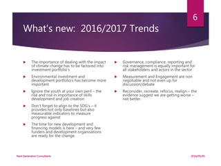 What's new: 2016/2017 Trends
 The importance of dealing with the impact
of climate change has to be factored into
investment portfolio’s
 Environmental investment and
development portfolio’s has become more
important
 Ignore the youth at your own peril – the
rise and rise in importance of skills
development and job creation
 Don’t forget to align to the SDG’s – it
provides not only baselines but also
measurable indicators to measure
progress against
 The time for new development and
financing models is here – and very few
funders and development organisations
are ready for the change.
 Governance, compliance, reporting and
risk management is equally important for
all stakeholders and actors in the sector
 Measurement and Engagement are non
negotiable and not even up for
discussion/debate
 Reconsider, recreate, refocus, realign – the
evidence suggest we are getting worse –
not better.
2016/05/05Next Generation Consultants
6
 