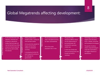 Global Megatrends affecting development:
ClimateChangeandresourcescarcity
As the world becomes more
populous, urbanized and
prosperous, demand for
energy, food and water will
rise, but the Earth has a finite
amount of natural resources
that can be used to satisfy
this demand.
Demographicandsocialchange
Adding another billion
people by 2025 – making the
total estimate 9 billion.
At the same time, people live
longer and have fewer
children (in developed
countries)
In developing countries the
youth bulge will continue to
be challenges for
governments
RapidUrbanisation
The rise and prominence of
cities in the global economy
has been unprecedented.
50% of the worlds
population lives in cities.
Shiftsinglobalpower
The growth in the
developing (BRICS) nations
and the opportunities of
purchasing power will
contribute to a growing
middle class.
In 2015 Asia already had
more purchasing power than
Europe and America
combined
Technologicaladvances
Technology is one of the
biggest (ever) disrupting
forces. Globally, economies
and businesses are reshaped.
The growth of ordinary
citizens using technology to
make their world better is
the biggest influence on
development
2016/05/05Next Generation Consultants
8
 