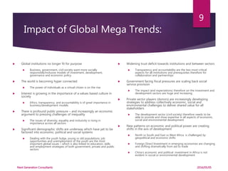Impact of Global Mega Trends:
 Global institutions no longer fit for purpose
 Business, government, civil society want more socially
responsible/inclusive models of investment, development,
governance and economic policy
 The world is becoming hyper connected
 The power of individuals as a virtual citizen is on the rise
 Interest is growing in the importance of a values based culture in
society
 Ethics, transparency, and accountability is of great importance in
business/development models
 There is profound public pressure – and increasingly an economic
argument to pressing challenges of inequality
 The issues of diversity, equality and inclusivity is rising in
importance across all sectors
 Significant demographic shifts are underway which have yet to be
factored into economic, political and social systems
 Dealing with the youth bulge, young vs old populations, job
opportunities and unemployment of the youth are the most
important global issues – which is also linked to education, skills
and employment strategies of both government, private and public
sectors
 Widening trust deficit towards institutions and between sectors
 Transparency and accountability are the two most critical
aspects for all institutions and prerequisites therefore for
collaboration and partnerships
 Government facing fiscal pressures are scaling back social
service provision
 The impact (and expectations) therefore on the investment and
development sectors are huge and increasing
 Private sector players (donors) are increasingly developing
strategies to address collectively economic, social and
environmental challenges to deliver shared value for all
stakeholders
 The development sector (civil society) therefore needs to be
able to provide and show expertise in all aspects of economic,
social and environmental development
 New patterns on economic and political power are creating
shifts in the axis of development
 North vs South and East vs West Africa is challenged by
geopolitical and economic shifts
 Foreign Direct Investment in emerging economies are changing
and shifting dramatically from aid to trade
 China’s economic and political investment in Africa is not
evident in social or environmental development
2016/05/05
9
Next Generation Consultants
 