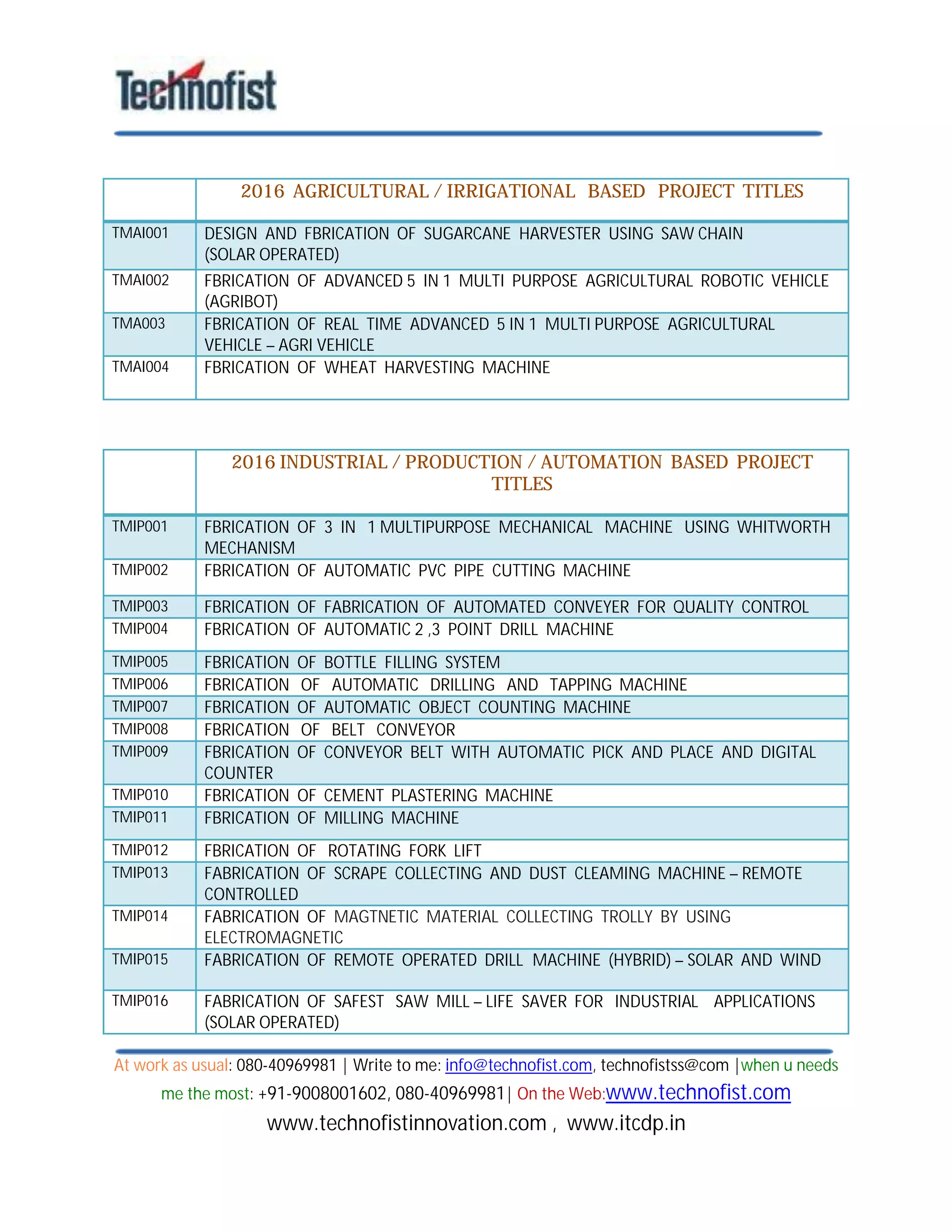 At work as usual: 080-40969981 | Write to me: info@technofist.com, technofistss@com |when u needs
me the most: +91-9008001602, 080-40969981| On the Web:www.technofist.com
www.technofistinnovation.com , www.itcdp.in
2016 AGRICULTURAL / IRRIGATIONAL BASED PROJECT TITLES
TMAI001 DESIGN AND FBRICATION OF SUGARCANE HARVESTER USING SAW CHAIN
(SOLAR OPERATED)
TMAI002 FBRICATION OF ADVANCED 5 IN 1 MULTI PURPOSE AGRICULTURAL ROBOTIC VEHICLE
(AGRIBOT)
TMA003 FBRICATION OF REAL TIME ADVANCED 5 IN 1 MULTI PURPOSE AGRICULTURAL
VEHICLE – AGRI VEHICLE
TMAI004 FBRICATION OF WHEAT HARVESTING MACHINE
2016 INDUSTRIAL / PRODUCTION / AUTOMATION BASED PROJECT
TITLES
TMIP001 FBRICATION OF 3 IN 1 MULTIPURPOSE MECHANICAL MACHINE USING WHITWORTH
MECHANISM
TMIP002 FBRICATION OF AUTOMATIC PVC PIPE CUTTING MACHINE
TMIP003 FBRICATION OF FABRICATION OF AUTOMATED CONVEYER FOR QUALITY CONTROL
TMIP004 FBRICATION OF AUTOMATIC 2 ,3 POINT DRILL MACHINE
TMIP005 FBRICATION OF BOTTLE FILLING SYSTEM
TMIP006 FBRICATION OF AUTOMATIC DRILLING AND TAPPING MACHINE
TMIP007 FBRICATION OF AUTOMATIC OBJECT COUNTING MACHINE
TMIP008 FBRICATION OF BELT CONVEYOR
TMIP009 FBRICATION OF CONVEYOR BELT WITH AUTOMATIC PICK AND PLACE AND DIGITAL
COUNTER
TMIP010 FBRICATION OF CEMENT PLASTERING MACHINE
TMIP011 FBRICATION OF MILLING MACHINE
TMIP012 FBRICATION OF ROTATING FORK LIFT
TMIP013 FABRICATION OF SCRAPE COLLECTING AND DUST CLEAMING MACHINE – REMOTE
CONTROLLED
TMIP014 FABRICATION OF MAGTNETIC MATERIAL COLLECTING TROLLY BY USING
ELECTROMAGNETIC
TMIP015 FABRICATION OF REMOTE OPERATED DRILL MACHINE (HYBRID) – SOLAR AND WIND
TMIP016 FABRICATION OF SAFEST SAW MILL – LIFE SAVER FOR INDUSTRIAL APPLICATIONS
(SOLAR OPERATED)
 