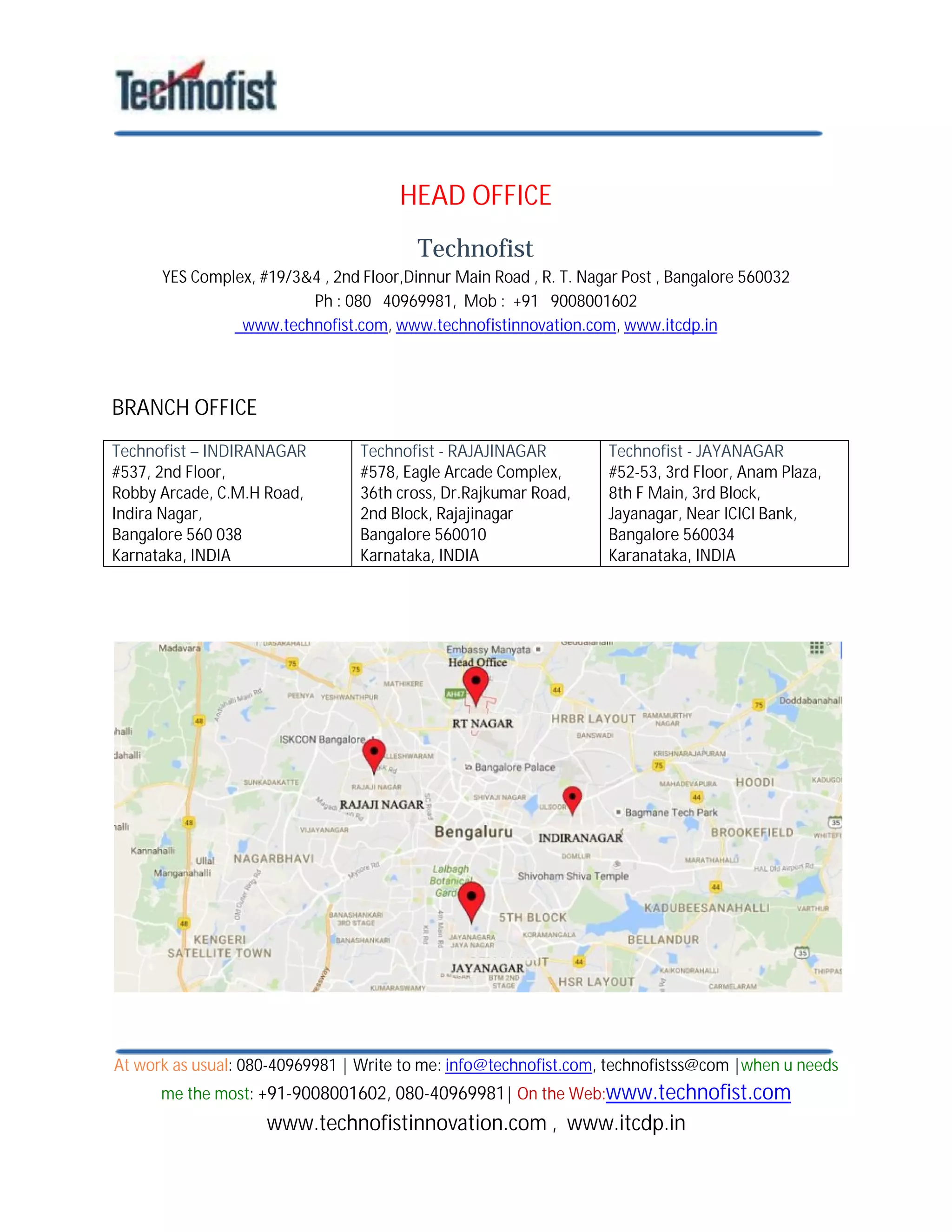 At work as usual: 080-40969981 | Write to me: info@technofist.com, technofistss@com |when u needs
me the most: +91-9008001602, 080-40969981| On the Web:www.technofist.com
www.technofistinnovation.com , www.itcdp.in
HEAD OFFICE
Technofist
YES Complex, #19/3&4 , 2nd Floor,Dinnur Main Road , R. T. Nagar Post , Bangalore 560032
Ph : 080 40969981, Mob : +91 9008001602
www.technofist.com, www.technofistinnovation.com, www.itcdp.in
BRANCH OFFICE
Technofist – INDIRANAGAR
#537, 2nd Floor,
Robby Arcade, C.M.H Road,
Indira Nagar,
Bangalore 560 038
Karnataka, INDIA
Technofist - RAJAJINAGAR
#578, Eagle Arcade Complex,
36th cross, Dr.Rajkumar Road,
2nd Block, Rajajinagar
Bangalore 560010
Karnataka, INDIA
Technofist - JAYANAGAR
#52-53, 3rd Floor, Anam Plaza,
8th F Main, 3rd Block,
Jayanagar, Near ICICI Bank,
Bangalore 560034
Karanataka, INDIA
 