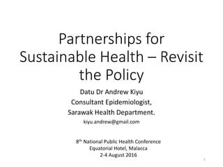 Partnerships for
Sustainable Health – Revisit
the Policy
Datu Dr Andrew Kiyu
Consultant Epidemiologist,
Sarawak Health Department.
kiyu.andrew@gmail.com
8th National Public Health Conference
Equatorial Hotel, Malacca
2-4 August 2016
1
 