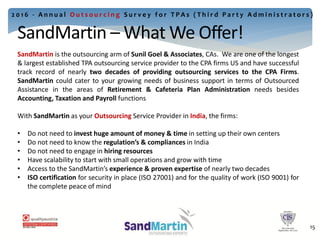 SandMartin is the outsourcing arm of Sunil Goel & Associates, CAs. We are one of the longest
& largest established TPA outsourcing service provider to the CPA firms US and have successful
track record of nearly two decades of providing outsourcing services to the CPA Firms.
SandMartin could cater to your growing needs of business support in terms of Outsourced
Assistance in the areas of Retirement & Cafeteria Plan Administration needs besides
Accounting, Taxation and Payroll functions
With SandMartin as your Outsourcing Service Provider in India, the firms:
• Do not need to invest huge amount of money & time in setting up their own centers
• Do not need to know the regulation’s & compliances in India
• Do not need to engage in hiring resources
• Have scalability to start with small operations and grow with time
• Access to the SandMartin’s experience & proven expertise of nearly two decades
• ISO certification for security in place (ISO 27001) and for the quality of work (ISO 9001) for
the complete peace of mind
18
2 0 1 6 - A n n u a l O u t s o u r c i n g S u r v e y f o r T P A s ( T h i r d P a r t y A d m i n i s t r a t o r s )
SandMartin – What We Offer!
15
 
