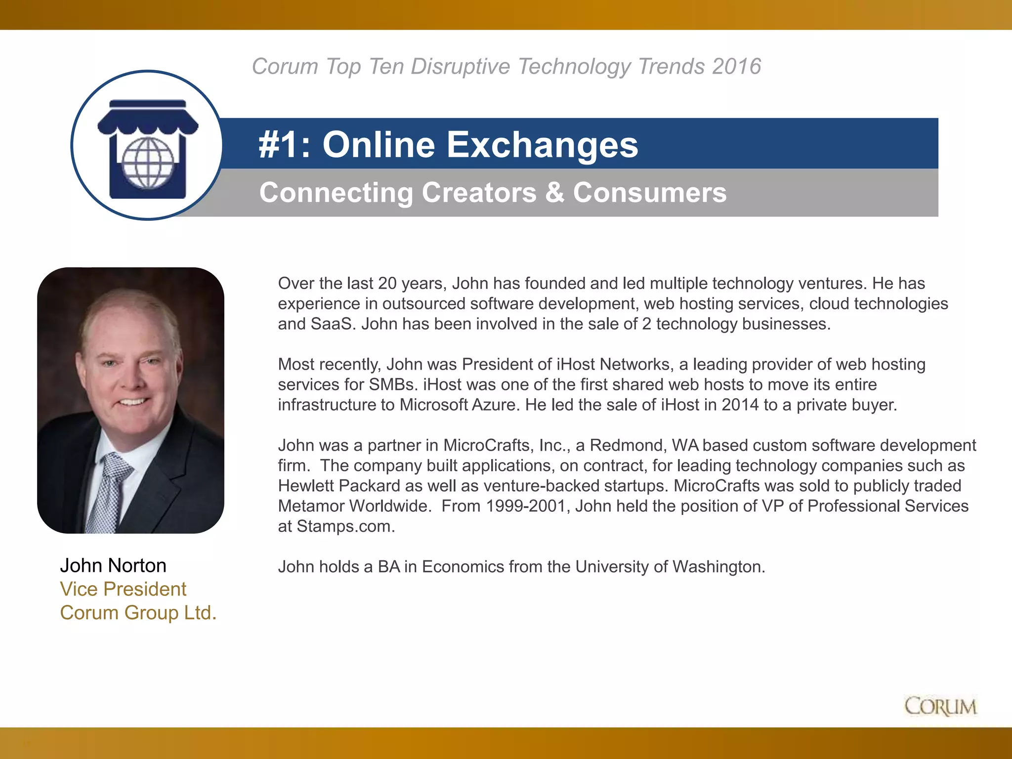 11
Connecting Creators & Consumers
#1: Online Exchanges
Corum Top Ten Disruptive Technology Trends 2016
John Norton
Vice President
Corum Group Ltd.
Over the last 20 years, John has founded and led multiple technology ventures. He has
experience in outsourced software development, web hosting services, cloud technologies
and SaaS. John has been involved in the sale of 2 technology businesses.
Most recently, John was President of iHost Networks, a leading provider of web hosting
services for SMBs. iHost was one of the first shared web hosts to move its entire
infrastructure to Microsoft Azure. He led the sale of iHost in 2014 to a private buyer.
John was a partner in MicroCrafts, Inc., a Redmond, WA based custom software development
firm. The company built applications, on contract, for leading technology companies such as
Hewlett Packard as well as venture-backed startups. MicroCrafts was sold to publicly traded
Metamor Worldwide. From 1999-2001, John held the position of VP of Professional Services
at Stamps.com.
John holds a BA in Economics from the University of Washington.
 