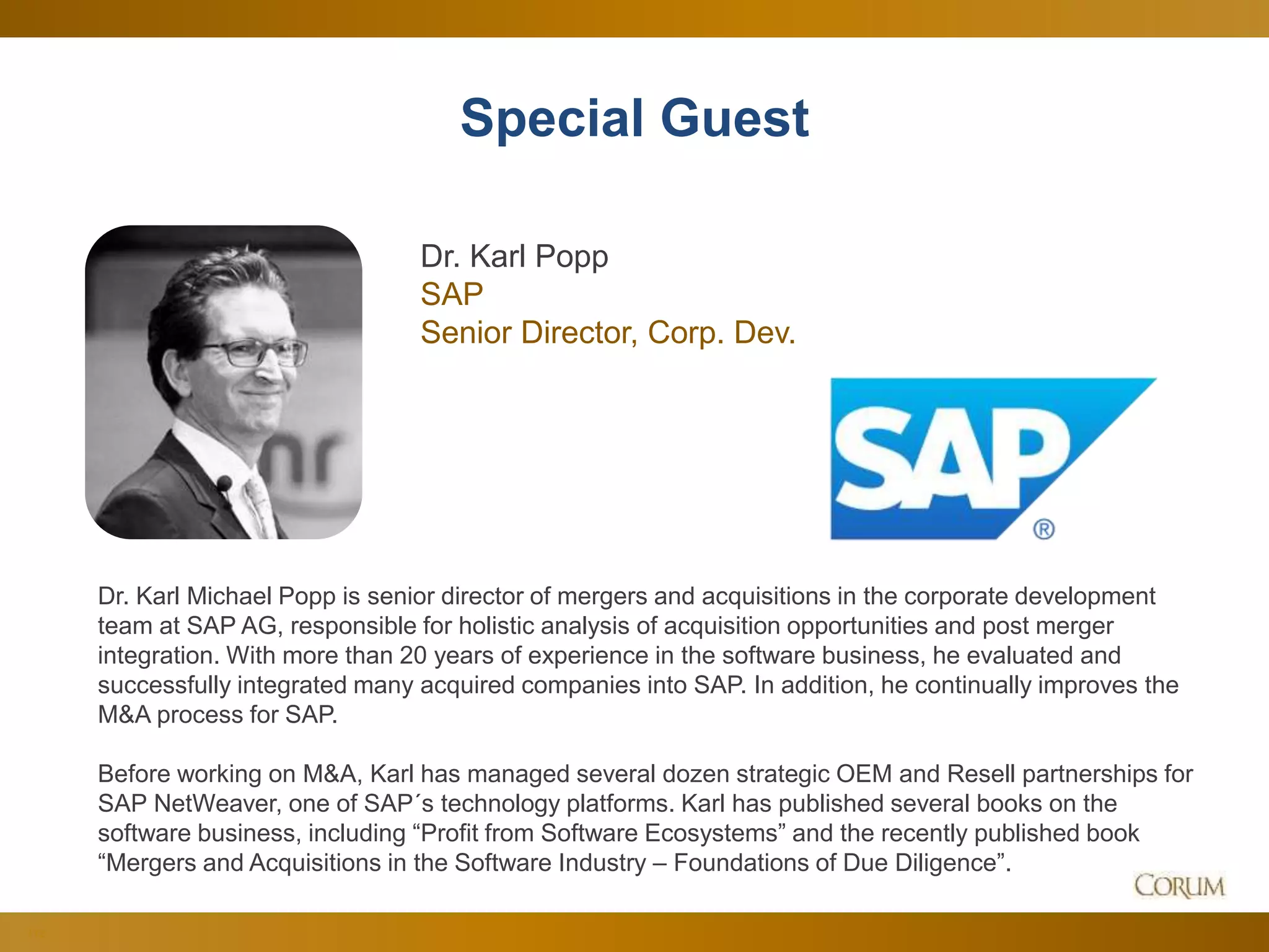 112
Special Guest
Dr. Karl Michael Popp is senior director of mergers and acquisitions in the corporate development
team at SAP AG, responsible for holistic analysis of acquisition opportunities and post merger
integration. With more than 20 years of experience in the software business, he evaluated and
successfully integrated many acquired companies into SAP. In addition, he continually improves the
M&A process for SAP.
Before working on M&A, Karl has managed several dozen strategic OEM and Resell partnerships for
SAP NetWeaver, one of SAP´s technology platforms. Karl has published several books on the
software business, including “Profit from Software Ecosystems” and the recently published book
“Mergers and Acquisitions in the Software Industry – Foundations of Due Diligence”.
Dr. Karl Popp
SAP
Senior Director, Corp. Dev.
 