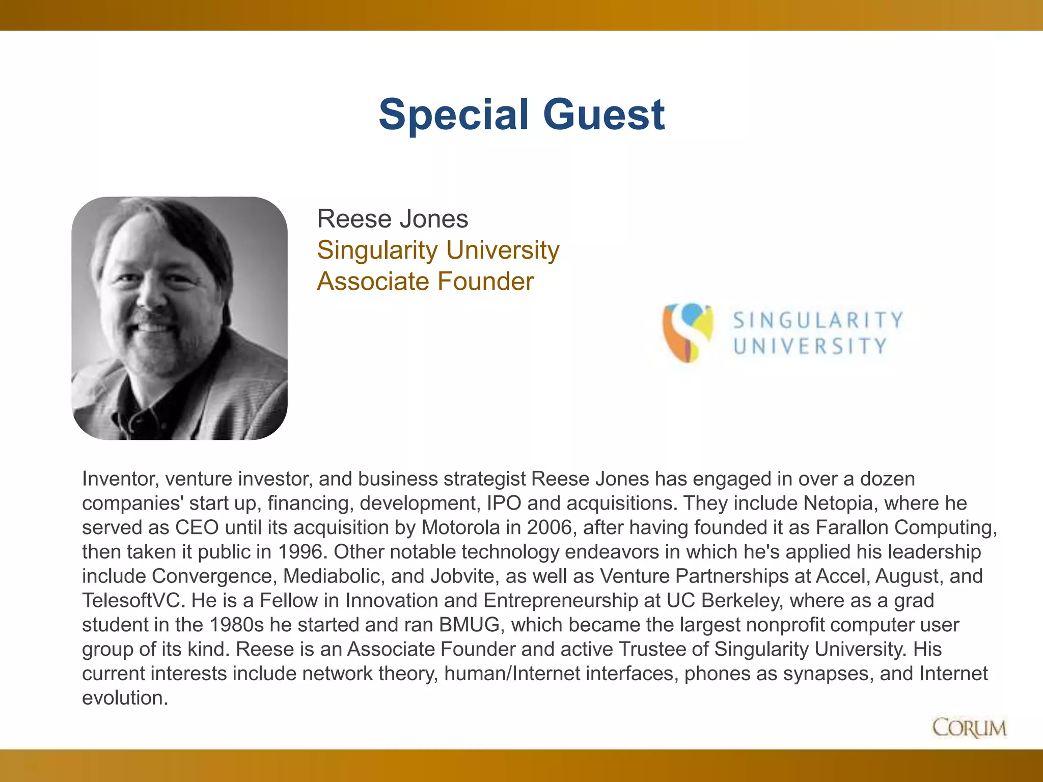 113
Special Guest
Inventor, venture investor, and business strategist Reese Jones has engaged in over a dozen
companies' start up, financing, development, IPO and acquisitions. They include Netopia, where he
served as CEO until its acquisition by Motorola in 2006, after having founded it as Farallon Computing,
then taken it public in 1996. Other notable technology endeavors in which he's applied his leadership
include Convergence, Mediabolic, and Jobvite, as well as Venture Partnerships at Accel, August, and
TelesoftVC. He is a Fellow in Innovation and Entrepreneurship at UC Berkeley, where as a grad
student in the 1980s he started and ran BMUG, which became the largest nonprofit computer user
group of its kind. Reese is an Associate Founder and active Trustee of Singularity University. His
current interests include network theory, human/Internet interfaces, phones as synapses, and Internet
evolution.
Reese Jones
Singularity University
Associate Founder
 