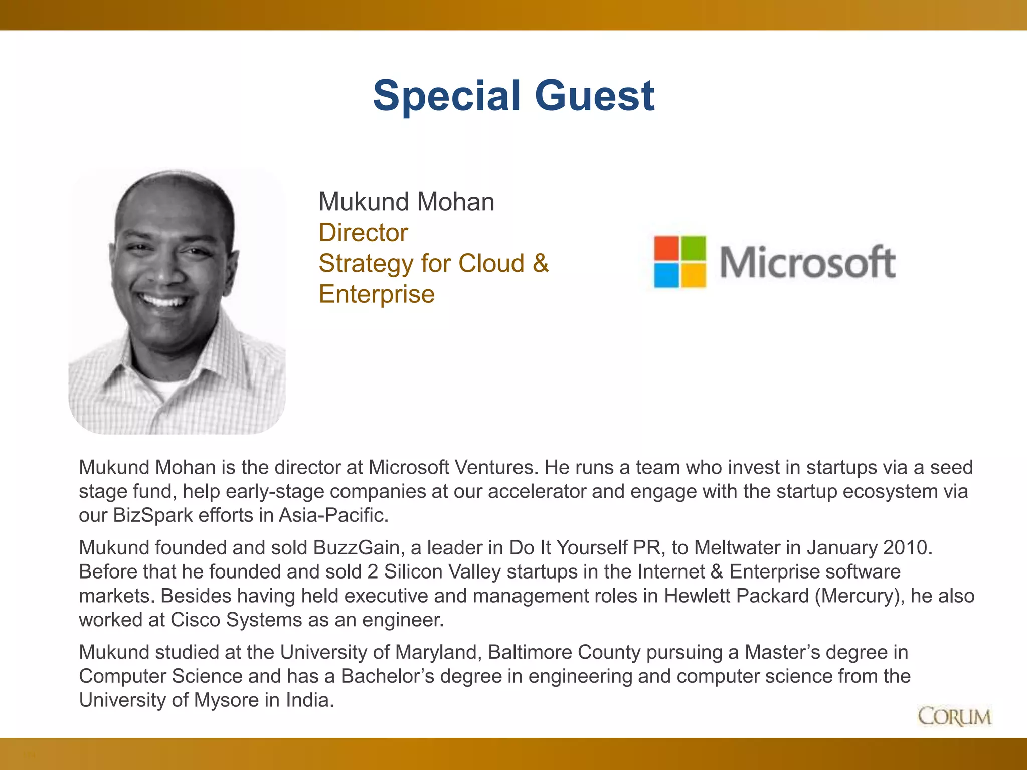 114
Special Guest
Mukund Mohan is the director at Microsoft Ventures. He runs a team who invest in startups via a seed
stage fund, help early-stage companies at our accelerator and engage with the startup ecosystem via
our BizSpark efforts in Asia-Pacific.
Mukund founded and sold BuzzGain, a leader in Do It Yourself PR, to Meltwater in January 2010.
Before that he founded and sold 2 Silicon Valley startups in the Internet & Enterprise software
markets. Besides having held executive and management roles in Hewlett Packard (Mercury), he also
worked at Cisco Systems as an engineer.
Mukund studied at the University of Maryland, Baltimore County pursuing a Master’s degree in
Computer Science and has a Bachelor’s degree in engineering and computer science from the
University of Mysore in India.
Mukund Mohan
Director
Strategy for Cloud &
Enterprise
 