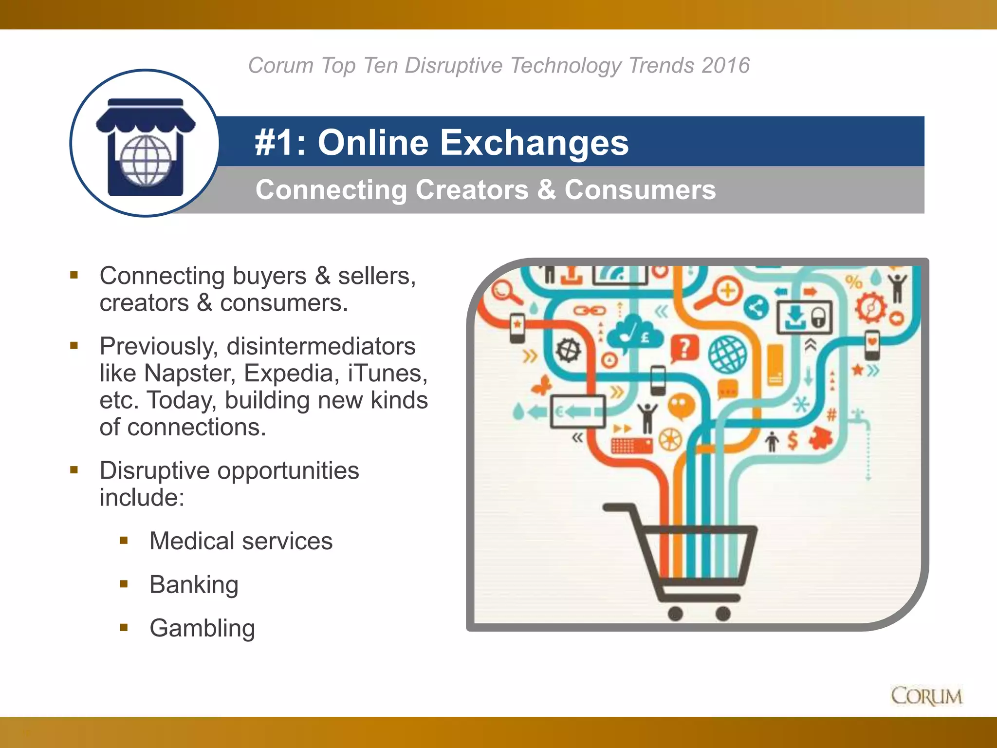 12
Connecting Creators & Consumers
#1: Online Exchanges
 Connecting buyers & sellers,
creators & consumers.
 Previously, disintermediators
like Napster, Expedia, iTunes,
etc. Today, building new kinds
of connections.
 Disruptive opportunities
include:
 Medical services
 Banking
 Gambling
Corum Top Ten Disruptive Technology Trends 2016
 