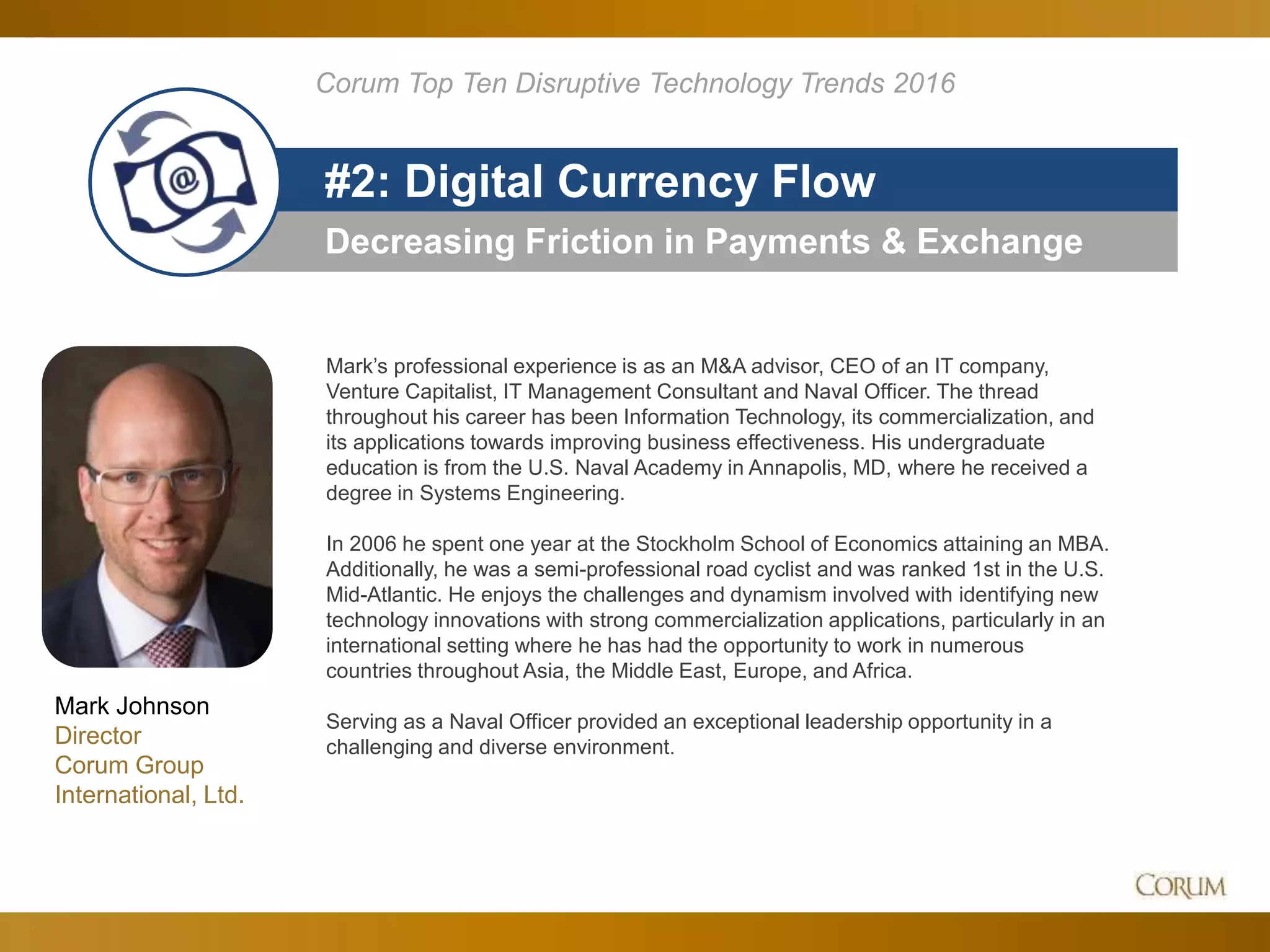 13
Decreasing Friction in Payments & Exchange
#2: Digital Currency Flow
Corum Top Ten Disruptive Technology Trends 2016
Mark’s professional experience is as an M&A advisor, CEO of an IT company,
Venture Capitalist, IT Management Consultant and Naval Officer. The thread
throughout his career has been Information Technology, its commercialization, and
its applications towards improving business effectiveness. His undergraduate
education is from the U.S. Naval Academy in Annapolis, MD, where he received a
degree in Systems Engineering.
In 2006 he spent one year at the Stockholm School of Economics attaining an MBA.
Additionally, he was a semi-professional road cyclist and was ranked 1st in the U.S.
Mid-Atlantic. He enjoys the challenges and dynamism involved with identifying new
technology innovations with strong commercialization applications, particularly in an
international setting where he has had the opportunity to work in numerous
countries throughout Asia, the Middle East, Europe, and Africa.
Serving as a Naval Officer provided an exceptional leadership opportunity in a
challenging and diverse environment.
Mark Johnson
Director
Corum Group
International, Ltd.
 