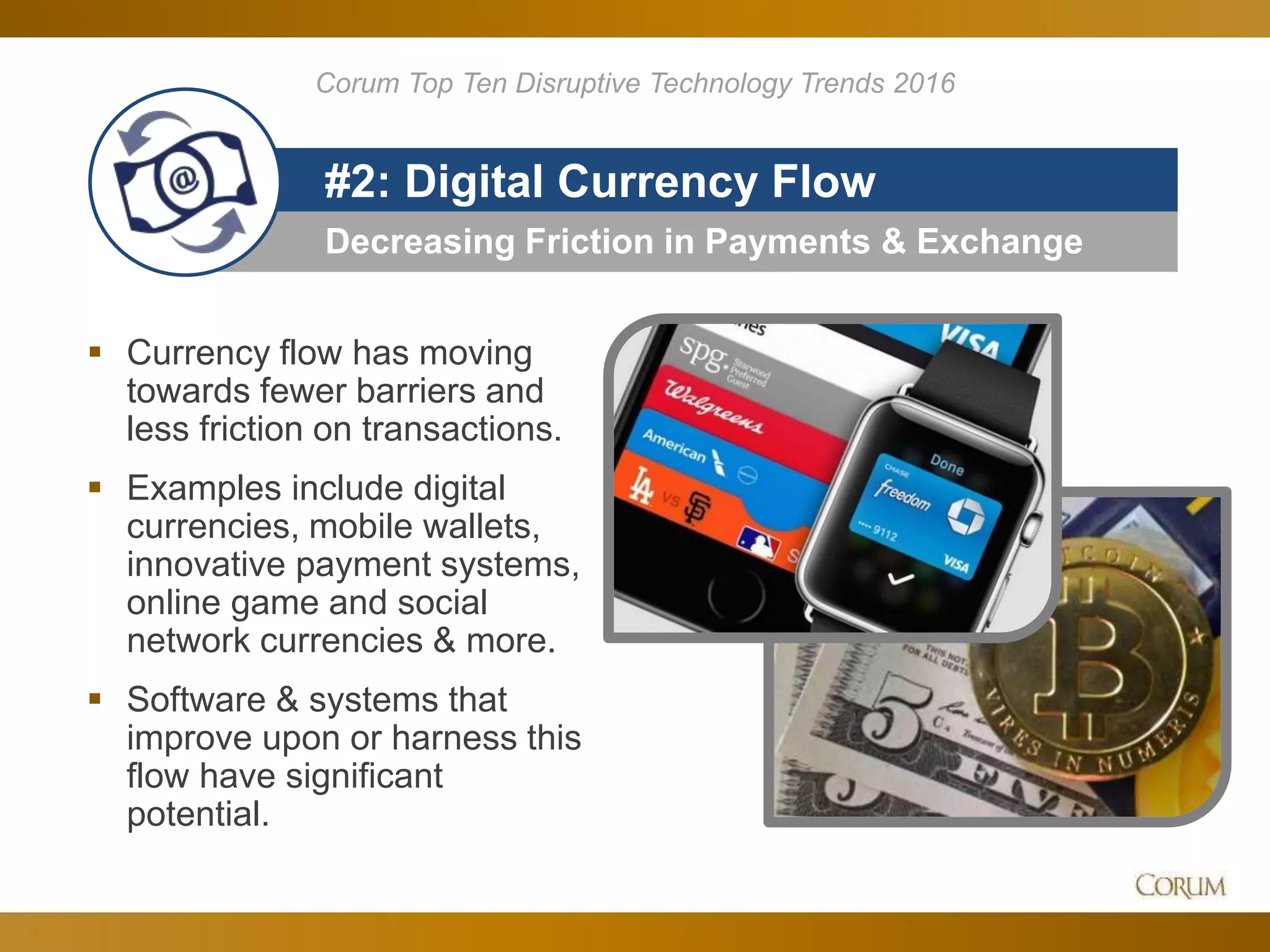 14
Decreasing Friction in Payments & Exchange
#2: Digital Currency Flow
 Currency flow has moving
towards fewer barriers and
less friction on transactions.
 Examples include digital
currencies, mobile wallets,
innovative payment systems,
online game and social
network currencies & more.
 Software & systems that
improve upon or harness this
flow have significant
potential.
Corum Top Ten Disruptive Technology Trends 2016
 