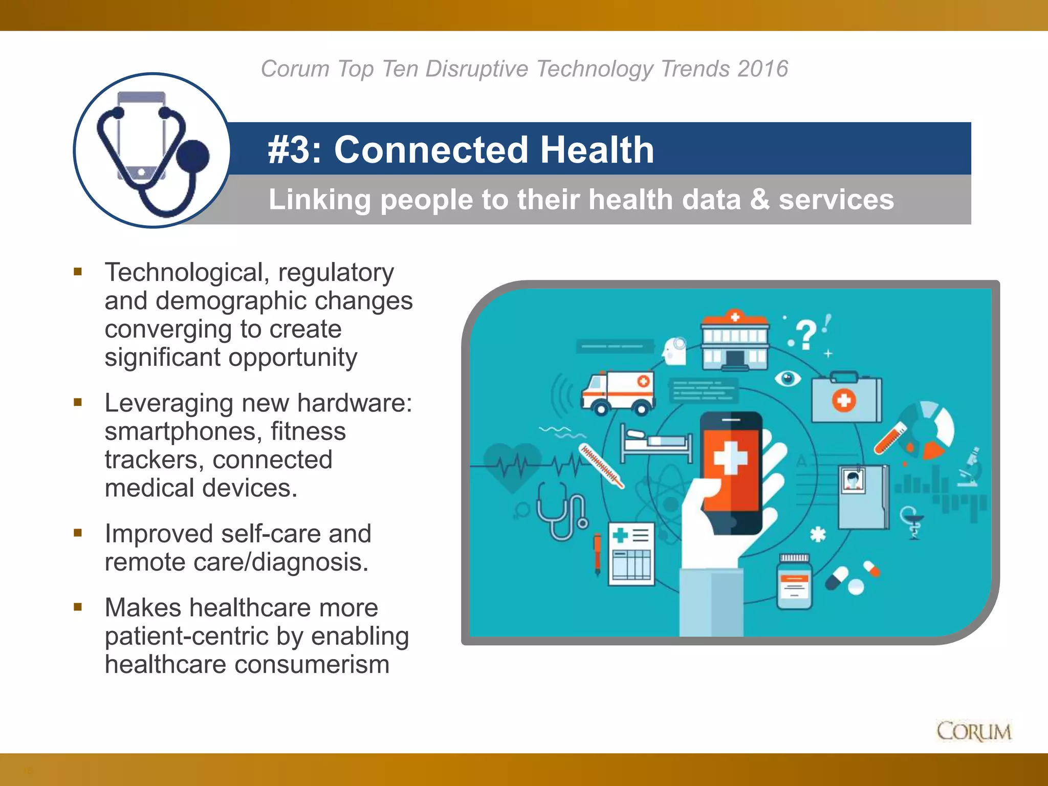 16
Linking people to their health data & services
#3: Connected Health
 Technological, regulatory
and demographic changes
converging to create
significant opportunity
 Leveraging new hardware:
smartphones, fitness
trackers, connected
medical devices.
 Improved self-care and
remote care/diagnosis.
 Makes healthcare more
patient-centric by enabling
healthcare consumerism
Corum Top Ten Disruptive Technology Trends 2016
 