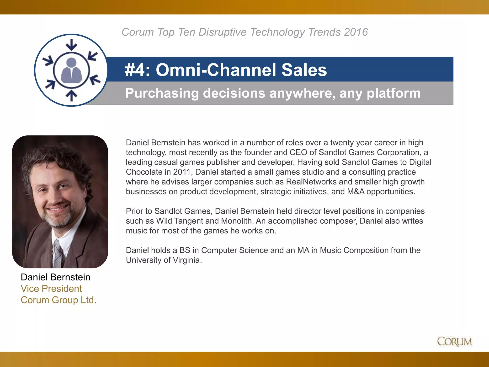 17
Purchasing decisions anywhere, any platform
#4: Omni-Channel Sales
Corum Top Ten Disruptive Technology Trends 2016
Daniel Bernstein
Vice President
Corum Group Ltd.
Daniel Bernstein has worked in a number of roles over a twenty year career in high
technology, most recently as the founder and CEO of Sandlot Games Corporation, a
leading casual games publisher and developer. Having sold Sandlot Games to Digital
Chocolate in 2011, Daniel started a small games studio and a consulting practice
where he advises larger companies such as RealNetworks and smaller high growth
businesses on product development, strategic initiatives, and M&A opportunities.
Prior to Sandlot Games, Daniel Bernstein held director level positions in companies
such as Wild Tangent and Monolith. An accomplished composer, Daniel also writes
music for most of the games he works on.
Daniel holds a BS in Computer Science and an MA in Music Composition from the
University of Virginia.
 