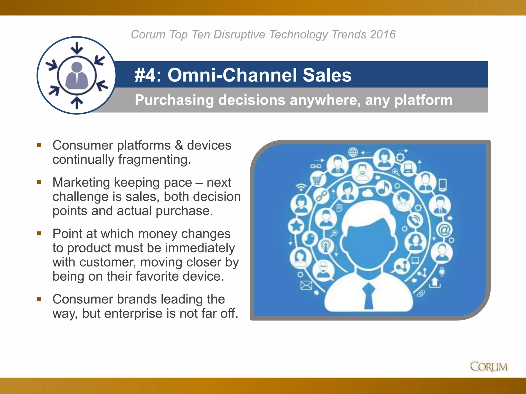 18
Purchasing decisions anywhere, any platform
#4: Omni-Channel Sales
 Consumer platforms & devices
continually fragmenting.
 Marketing keeping pace – next
challenge is sales, both decision
points and actual purchase.
 Point at which money changes
to product must be immediately
with customer, moving closer by
being on their favorite device.
 Consumer brands leading the
way, but enterprise is not far off.
Corum Top Ten Disruptive Technology Trends 2016
 